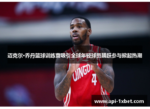 迈克尔·乔丹篮球训练营吸引全球年轻球员踊跃参与掀起热潮 迈克尔·乔丹篮球训练营吸引全球年轻球员踊跃参与掀起热潮