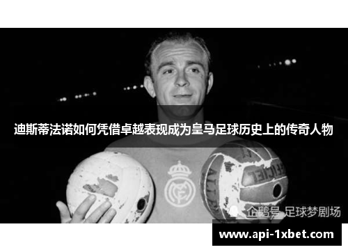 迪斯蒂法诺如何凭借卓越表现成为皇马足球历史上的传奇人物