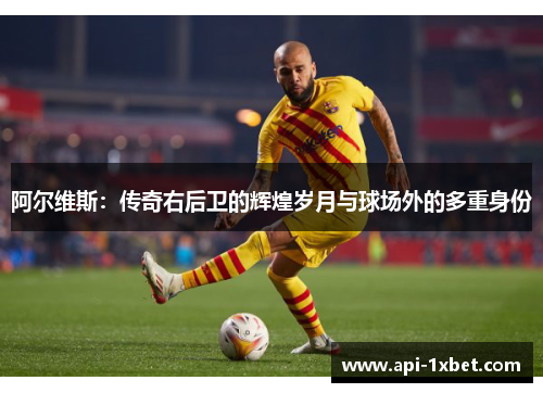 阿尔维斯:传奇右后卫的辉煌岁月与球场外的多重身份 阿尔维斯:传奇右后卫的辉煌岁月与球场外的多重身份