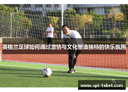 英格兰足球如何通过激情与文化塑造独特的快乐氛围 英格兰足球如何通过激情与文化塑造独特的快乐氛围