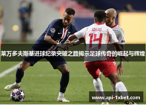 莱万多夫斯基进球纪录突破之路揭示足球传奇的崛起与辉煌 莱万多夫斯基进球纪录突破之路揭示足球传奇的崛起与辉煌