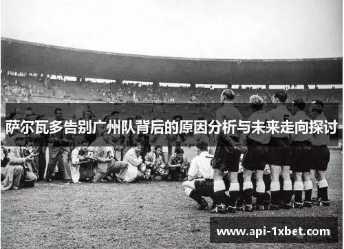 萨尔瓦多告别广州队背后的原因分析与未来走向探讨 萨尔瓦多告别广州队背后的原因分析与未来走向探讨