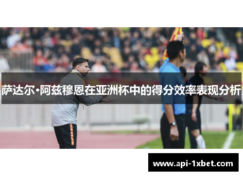 萨达尔·阿兹穆恩在亚洲杯中的得分效率表现分析