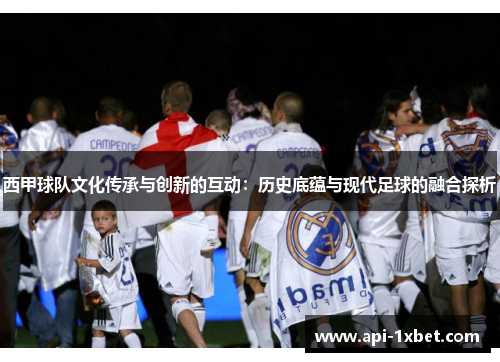 西甲球队文化传承与创新的互动：历史底蕴与现代足球的融合探析