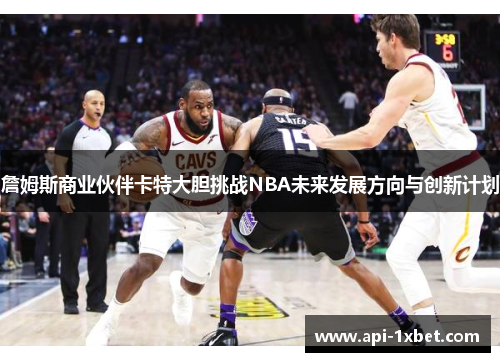 詹姆斯商业伙伴卡特大胆挑战NBA未来发展方向与创新计划