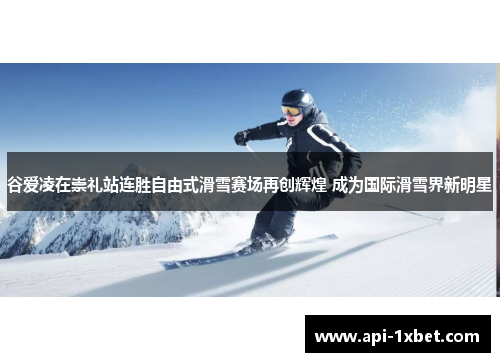 谷爱凌在崇礼站连胜自由式滑雪赛场再创辉煌 成为国际滑雪界新明星