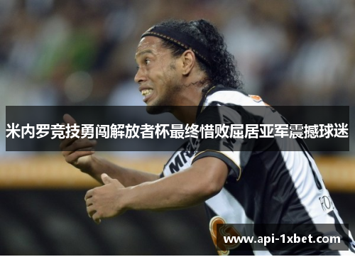 米内罗竞技勇闯解放者杯最终惜败屈居亚军震撼球迷