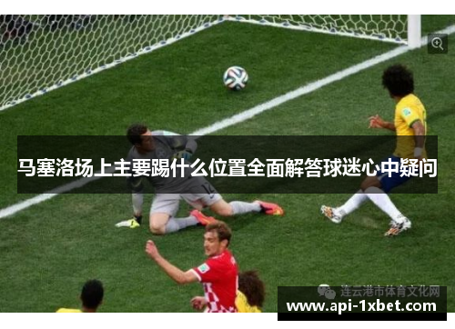 马塞洛场上主要踢什么位置全面解答球迷心中疑问 马塞洛场上主要踢什么位置全面解答球迷心中疑问