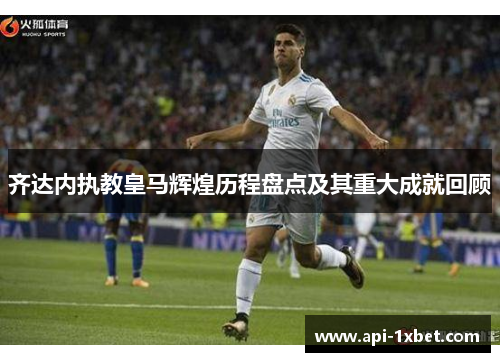 齐达内执教皇马辉煌历程盘点及其重大成就回顾 齐达内执教皇马辉煌历程盘点及其重大成就回顾